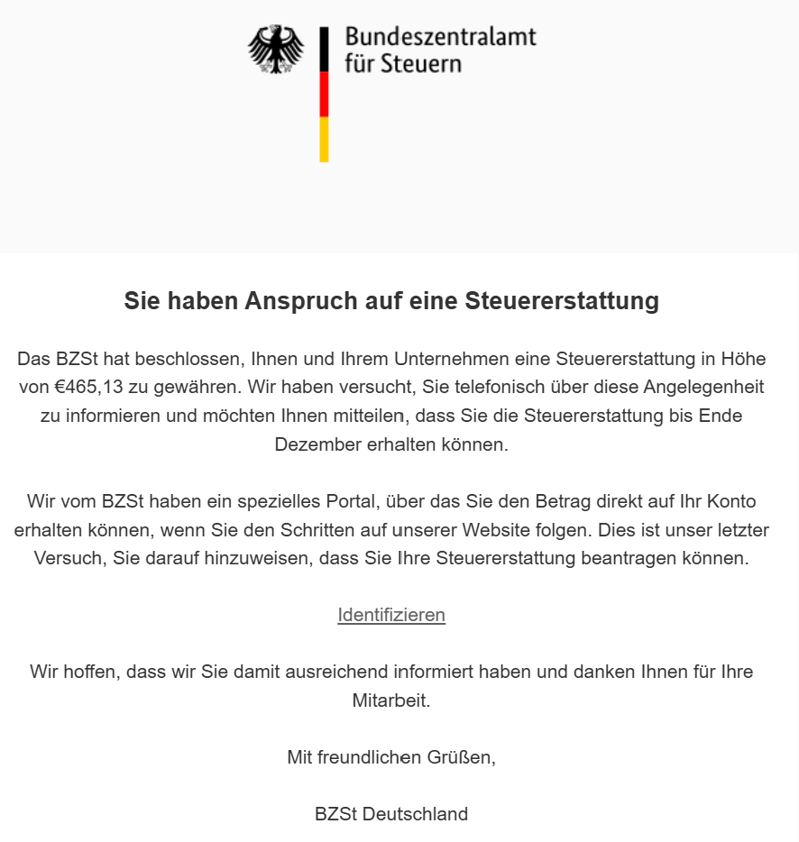 Sie haben Anspruch auf eine Steuererstattung Das BZSt hat beschlossen, Ihnen und Ihrem Unternehmen eine Steuererstattung in Höhe von €465,13 zu gewähren. Wir haben versucht, Sie telefonisch über diese Angelegenheit zu informieren und möchten Ihnen mitteilen, dass Sie die Steuererstattung bis Ende Dezember erhalten können. Wir vom BZSt haben ein spezielles Portal, über das Sie den Betrag direkt auf Ihr Konto erhalten können, wenn Sie den Schritten auf unserer Website folgen. Dies ist unser letzter Versuch, Sie darauf hinzuweisen, dass Sie Ihre Steuererstattung beantragen können.    Identifizieren    Wir hoffen, dass wir Sie damit ausreichend informiert haben und danken Ihnen für Ihre Mitarbeit. Mit freundlichen Grüßen, BZSt Deutschland