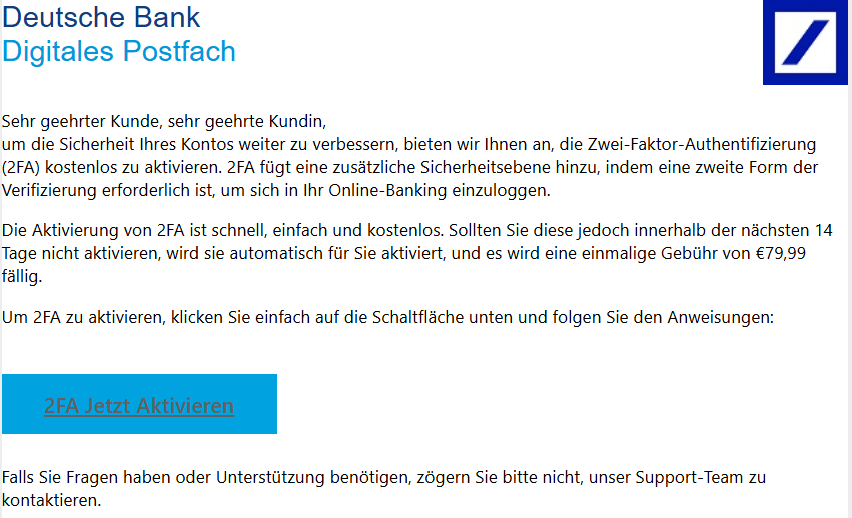  Deutsche Bank Digitales Postfach  Deutsche Bank  Sehr geehrter Kunde, sehr geehrte Kundin, um die Sicherheit Ihres Kontos weiter zu verbessern, bieten wir Ihnen an, die Zwei-Faktor-Authentifizierung (2FA) kostenlos zu aktivieren. 2FA fügt eine zusätzliche Sicherheitsebene hinzu, indem eine zweite Form der Verifizierung erforderlich ist, um sich in Ihr Online-Banking einzuloggen.  Die Aktivierung von 2FA ist schnell, einfach und kostenlos. Sollten Sie diese jedoch innerhalb der nächsten 14 Tage nicht aktivieren, wird sie automatisch für Sie aktiviert, und es wird eine einmalige Gebühr von €79,99 fällig.  Um 2FA zu aktivieren, klicken Sie einfach auf die Schaltfläche unten und folgen Sie den Anweisungen:    2FA Jetzt Aktivieren   Falls Sie Fragen haben oder Unterstützung benötigen, zögern Sie bitte nicht, unser Support-Team zu kontaktieren.