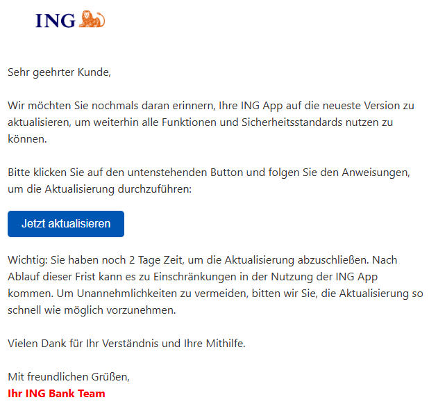 Sehr geehrter Kunde,  Wir möchten Sie nochmals daran erinnern, Ihre ING App auf die neueste Version zu aktualisieren, um weiterhin alle Funktionen und Sicherheitsstandards nutzen zu können.  Bitte klicken Sie auf den untenstehenden Button und folgen Sie den Anweisungen, um die Aktualisierung durchzuführen: Jetzt aktualisieren Wichtig: Sie haben noch 2 Tage Zeit, um die Aktualisierung abzuschließen. Nach Ablauf dieser Frist kann es zu Einschränkungen in der Nutzung der ING App kommen. Um Unannehmlichkeiten zu vermeiden, bitten wir Sie, die Aktualisierung so schnell wie möglich vorzunehmen.  Vielen Dank für Ihr Verständnis und Ihre Mithilfe.  Mit freundlichen Grüßen, Ihr ING Bank Team