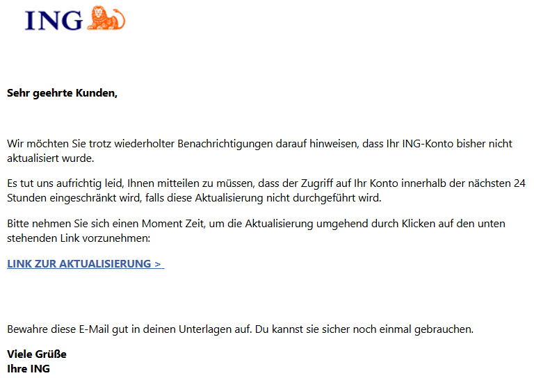 Sehr geehrte Kunden,   Wir möchten Sie trotz wiederholter Benachrichtigungen darauf hinweisen, dass Ihr ING-Konto bisher nicht aktualisiert wurde. Es tut uns aufrichtig leid, Ihnen mitteilen zu müssen, dass der Zugriff auf Ihr Konto innerhalb der nächsten 24 Stunden eingeschränkt wird, falls diese Aktualisierung nicht durchgeführt wird. Bitte nehmen Sie sich einen Moment Zeit, um die Aktualisierung umgehend durch Klicken auf den unten stehenden Link vorzunehmen: LINK ZUR AKTUALISIERUNG >        Bewahre diese E-Mail gut in deinen Unterlagen auf. Du kannst sie sicher noch einmal gebrauchen. Viele Grüße Ihre ING