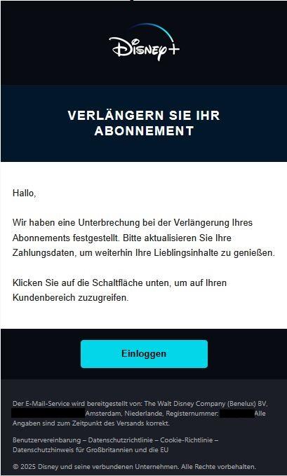 Screenshot einer E-Mail mit Logo von Disney+ und Text: "Verlängern Sie Ihr Abonnement Hallo,  Wir haben eine Unterbrechung bei der Verlängerung Ihres Abonnements festgestellt. Bitte aktualisieren Sie Ihre Zahlungsdaten, um weiterhin Ihre Lieblingsinhalte zu genießen.  Klicken Sie auf die Schaltfläche unten, um auf Ihren Kundenbereich zuzugreifen. Einloggen  Der E-Mail-Service wird bereitgestellt von: The Walt Disney Company (Benelux) BV, Amsterdam, Niederlande, Registernummer:. Alle Angaben sind zum Zeitpunkt des Versands korrekt.  Benutzervereinbarung – Datenschutzrichtlinie – Cookie-Richtlinie – Datenschutzhinweis für Großbritannien und die EU  © 2025 Disney und seine verbundenen Unternehmen. Alle Rechte vorbehalten."