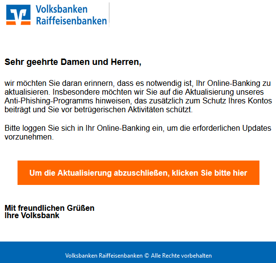  Sehr geehrte Damen und Herren, wir möchten Sie daran erinnern, dass es notwendig ist, Ihr Online-Banking zu aktualisieren. Insbesondere möchten wir Sie auf die Aktualisierung unseres Anti-Phishing-Programms hinweisen, das zusätzlich zum Schutz Ihres Kontos beiträgt und Sie vor betrügerischen Aktivitäten schützt. Bitte loggen Sie sich in Ihr Online-Banking ein, um die erforderlichen Updates vorzunehmen.     Um die Aktualisierung abzuschließen, klicken Sie bitte hier   Mit freundlichen Grüßen Ihre Volksbank 